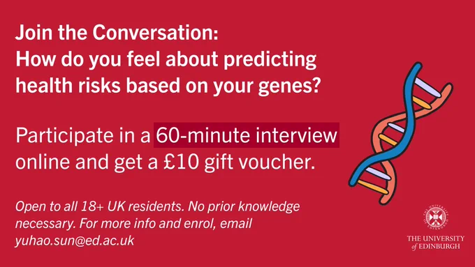 Join the Conversation:
How do you feel about predicting health risks based on your genes?

Participate in a 60-minute interview online and get a £10 gift voucher.

Open to all 18  UK residents. No prior knowledge necessary. For more info and enrol, email yuhao.sun@ed.ac.uk

(On the right-hand-side, there is a DNA illustration and a logo of the University of Edinburgh)