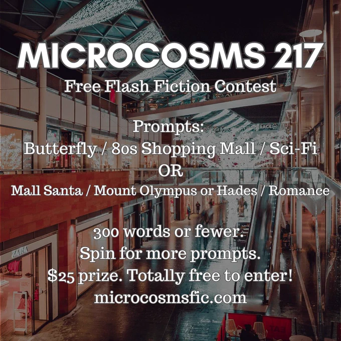 MICROCOSMS 217
Free Flash Fiction Contest
Prompts: Butterfly / 80s Shopping Mall / Sci-Fi OR Mall Santa / Mount Olympus or Hades / Romance
300 words or fewer. Spin for more prompts. $25 prize. Totally free to enter! microcosmsfic.com