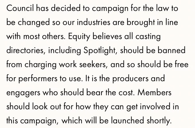 Screenshot of Equity statement which reads:

Council has decided to campaign for the law to be changed so our industries are brought in line with most others. Equity believes all casting directories, including Spotlight, should be banned from charging work seekers, and so should be free for performers to use. It is the producers and engagers who should bear the cost. Members should look out for how they can get involved in this campaign, which will be launched shortly.