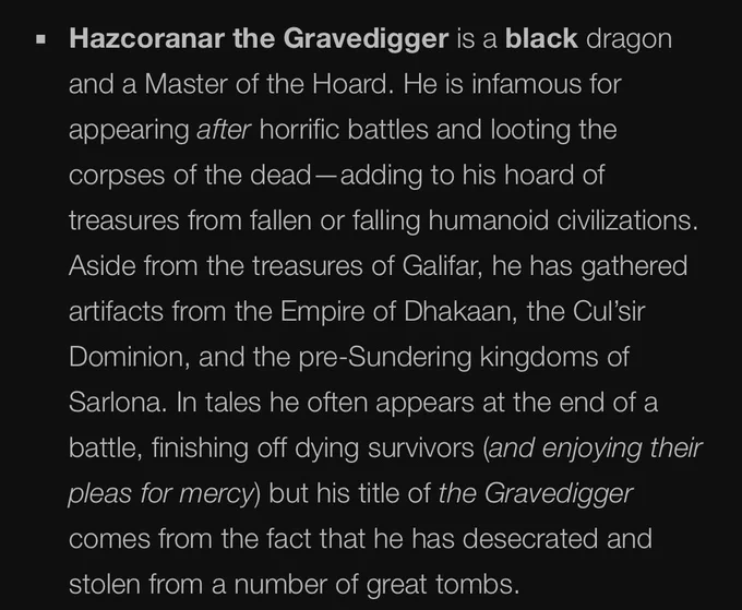 Hazcoranar the Gravedigger is a black dragon and a Master of the Hoard. He is infamous for appearing after horrific battles and looting the corpses of the dead—adding to his hoard of treasures from fallen or falling humanoid civilizations. Aside from the treasures of Galifar, he has gathered artifacts from the Empire of Dhakaan, the Cul’sir Dominion, and the pre-Sundering kingdoms of Sarlona. In tales he often appears at the end of a battle, finishing off dying survivors (and enjoying their pleas for mercy) but his title of the Gravedigger comes from the fact that he has desecrated and stolen from a number of great tombs.