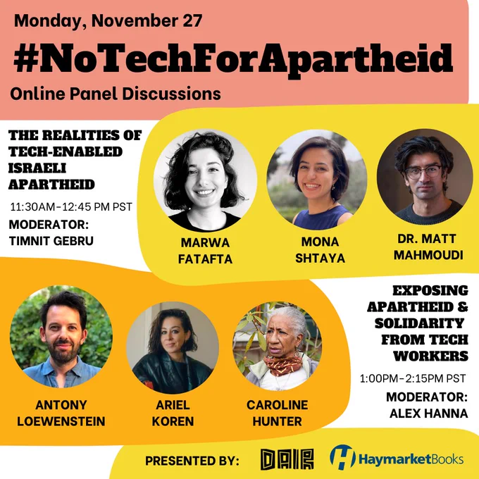 Poster in red, yellow, orange and white, with text in black.

On top it says Monday, November 27. 
#NoTechForApartheid
Online Panel Discussions

11:30am-12:45pm PST The realities of Tech-Enabled Israeli Apartheid
Moderator: Timnit Gebru 
Marwa Fatafta, Mona Shtaya, Dr. Matt Mahmoudi

1pm-2:15pm PST Exposing Apartheid & Solidarity from Tech Workers
Moderator: Alex Hanna
Antony Loewenstein, Ariel Koren, Caroline Hunter

Presented by: DAIR HaymarketBooks