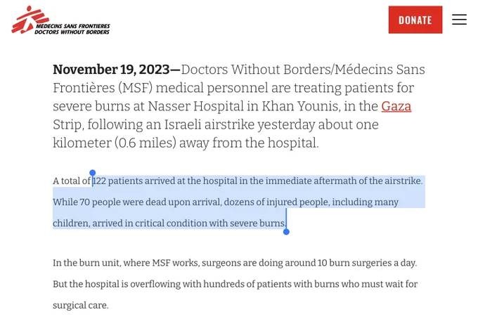 November 19, 2023—Doctors Without Borders/Médecins Sans Frontières (MSF) medical personnel are treating patients for severe burns at Nasser Hospital in Khan Younis, in the Gaza Strip, following an Israeli airstrike yesterday about one kilometer (0.6 miles) away from the hospital.

A total of 122 patients arrived at the hospital in the immediate aftermath of the airstrike. While 70 people were dead upon arrival, dozens of injured people, including many children, arrived in critical condition with severe burns.

In the burn unit, where MSF works, surgeons are doing around 10 burn surgeries a day. But the hospital is overflowing with hundreds of patients with burns who must wait for surgical care.
