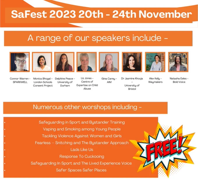 SaFest 2023 20-24th November. A range of our speakers include:
Conner Warren - Sparkwell,
Monica Bhogal - London Schools Consent project,
Delphine Peace - University of Durham,
Liz Jones- Centre of Expertise on Child Abuse,
Gina Casey- AIM,
Dr Jasemine Khouja - University of Bristol,
Alex Kelly- Waymakers,
Natasha Eeles - Bold Voice.
Numerous other workshops, including:
Safeguarding in Sport and Bystander Training.
Vaping and smoking among young people.
Tackling Violence Against Women and Girls.
Fearless - Snitching and the bystander approach.
Lads like us.
Response to cuckooing.
Safeguarding sport and the lived experience voice.
Safer spaces, safer places.