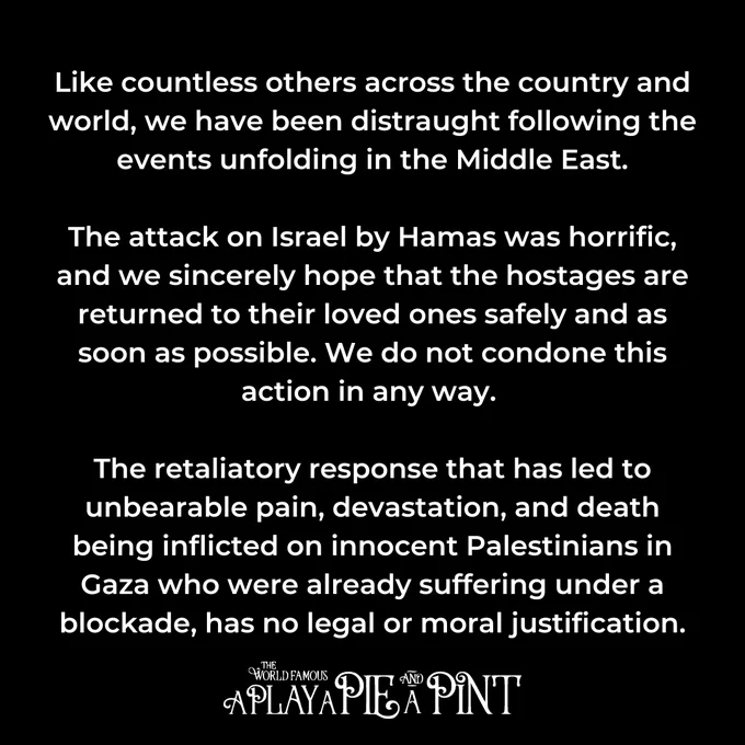 Text: Like countless others across the country and world, we have been distraught following the events unfolding in the Middle East.
 
The attack on Israel by Hamas was horrific, and we sincerely hope that the hostages are returned to their loved ones safely and as soon as possible. We do not condone this action in any way. 

The retaliatory response that has led to unbearable pain, devastation, and death being inflicted on innocent Palestinians in Gaza who were already suffering under a blockade, has no legal or moral justification.
