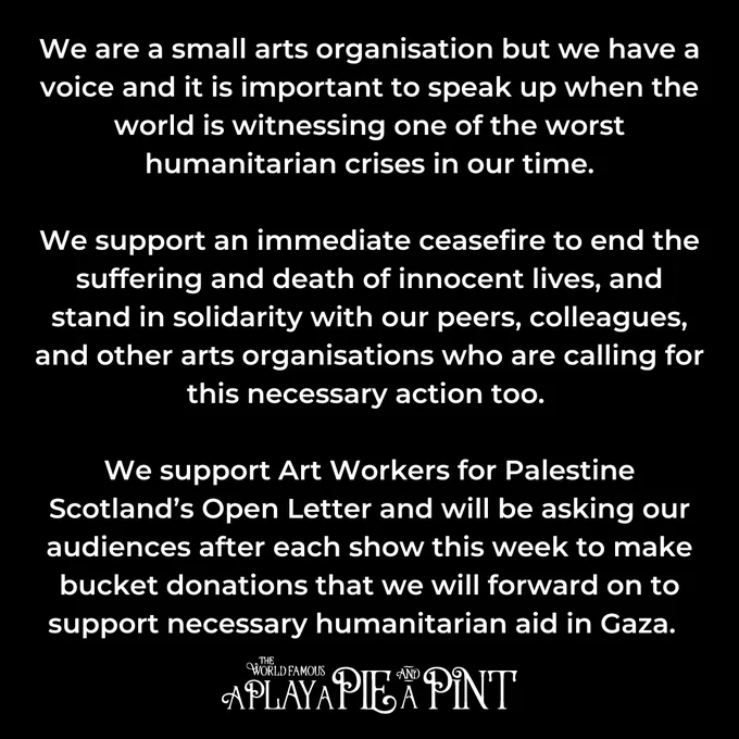 Text: We are a small arts organisation but we have a voice and it is important to speak up when the world is witnessing one of the worst humanitarian crises in our time.

We support an immediate ceasefire to end the suffering and death of innocent lives, and stand in solidarity with our peers, colleagues, and other arts organisations who are calling for this necessary action too. 
 
We support Art Workers for Palestine Scotland’s Open Letter and will be asking our audiences after each show this week to make bucket donations that we will forward on to support necessary humanitarian aid in Gaza.  

A Play, A Pie and A Pint
