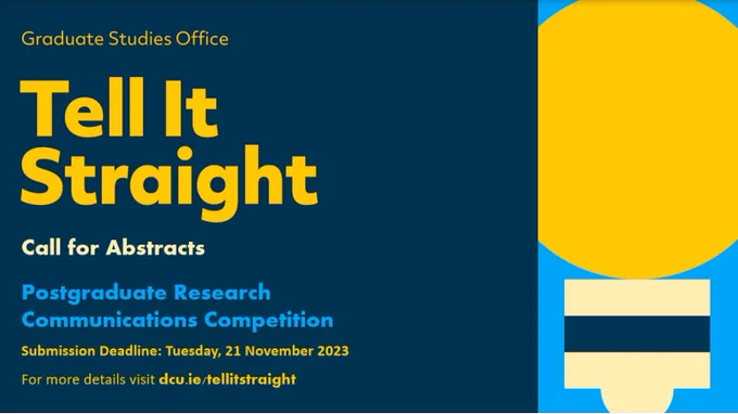 Graduate Studies Office
Tel It Straight
Call for Abstracts
Postgraduate Research Communications Competition
Submission deadline: Tuesday 21 Nov 2023
For more details visit dcu.ie/tellitstraight
