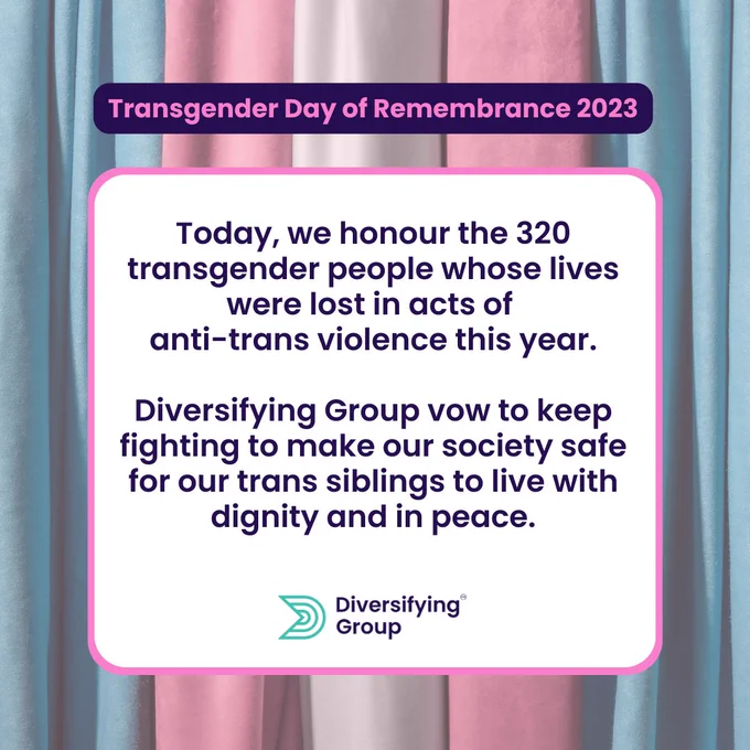 Transgender Day of Remembrance 2023.

Today, we honour the 320 transgender people whose lives were lost in acts of 
anti-trans violence this year.

Diversifying Group vow to keep fighting to make our society safe for our trans siblings to live with dignity and in peace.