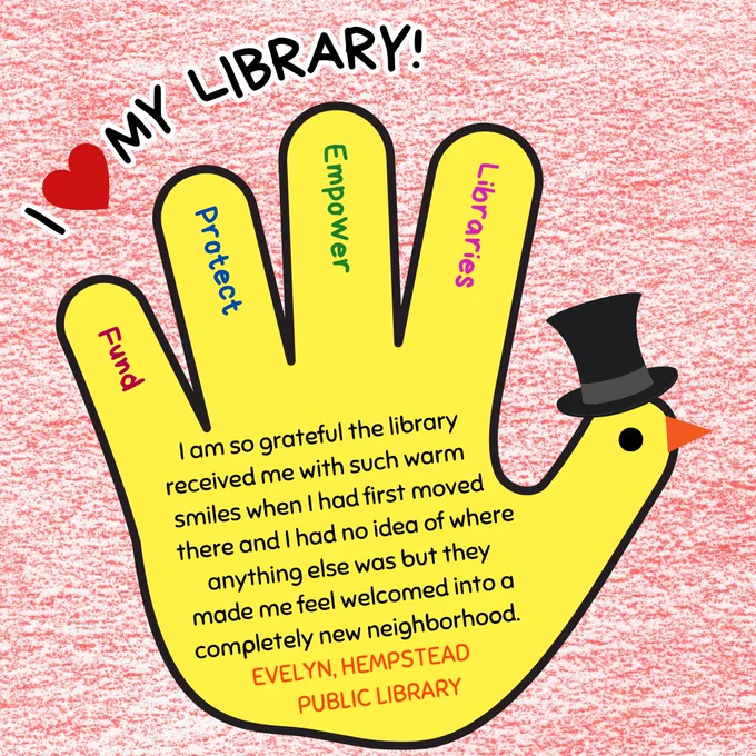 A closeup of a yellow hand turkey wearing a top hat. In the fingers are the words "fund, protect, empower, libraries." Above is the text "I love my library!" In the hand is the text: "I am so grateful the library      
received me with such warm smiles when I had first moved there and I had no idea of where anything else was but they made me feel welcomed into a completely new neighborhood. Evelyn, Hempstead Public Library."