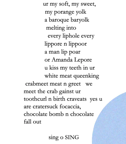 ur my soft, my sweet,
my porange yolk
a baroque baryolk
melting into
every liphole every
lippore n lippoor
a man lip poar
or Amanda Lepore
u kiss my teeth in ur
white meat queenking
crabmeet meat n greet   we
meet the crab gainst ur
toothcurl n birth craveats   yes u
are cratersuck foccacia, 
chocolate bomb n chocolate
fall out

                                        sing o SING