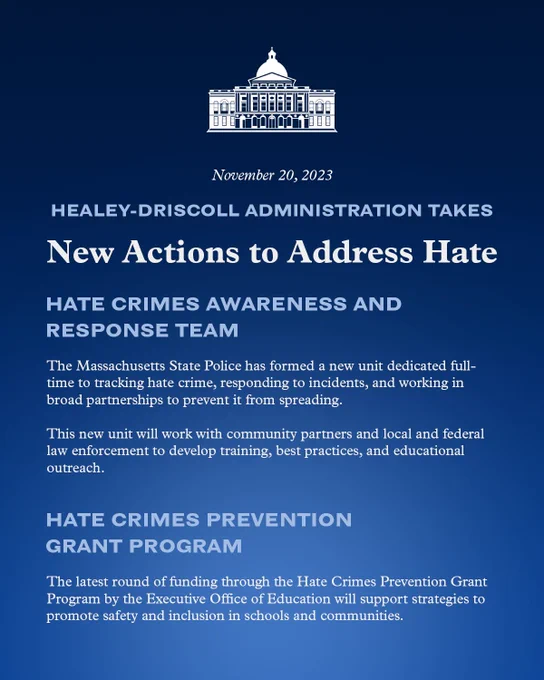 Healey-Driscoll Administration takes new actions to address hate. Hate Crimes Awareness and Response Team. The Massachusetts State Police has formed a new unit dedicated full-
time to tracking hate crime, responding to incidents, and working in 
broad partnerships to prevent it from spreading. This new unit will work with community partners and local and federal 
law enforcement to develop training, best practices, and educational 
outreach. Hate Crimes Prevention Grant Program. The latest round of funding through the Hate Crimes Prevention Grant 
Program by the Executive Office of Education will support strategies topromote safety and inclusion in schools and communities. 