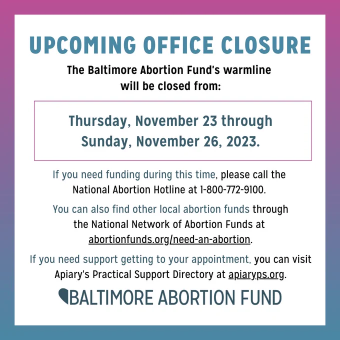 Upcoming office closure! 
The Baltimore Abortion Fund's warmline will be closed from Thursday, November 23 through
Sunday, November 26, 2023. 
If you need funding during this time, please call the National Abortion Hotline at 1-800-772-9100. 
You can also find other local abortion funds through the National Network of Abortion Funds at abortionfunds.org/need-an-abortion.
If you need support getting to your appointment, you can visit Apiary's Practical Support Directory at apiaryps.org.