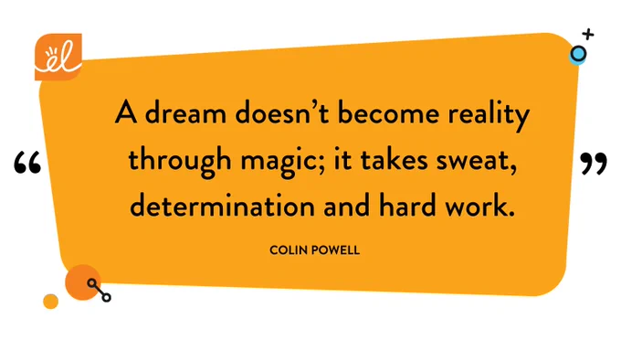 “A dream doesn’t become reality through magic; it takes sweat, determination, and hard work.” — Colin Powell