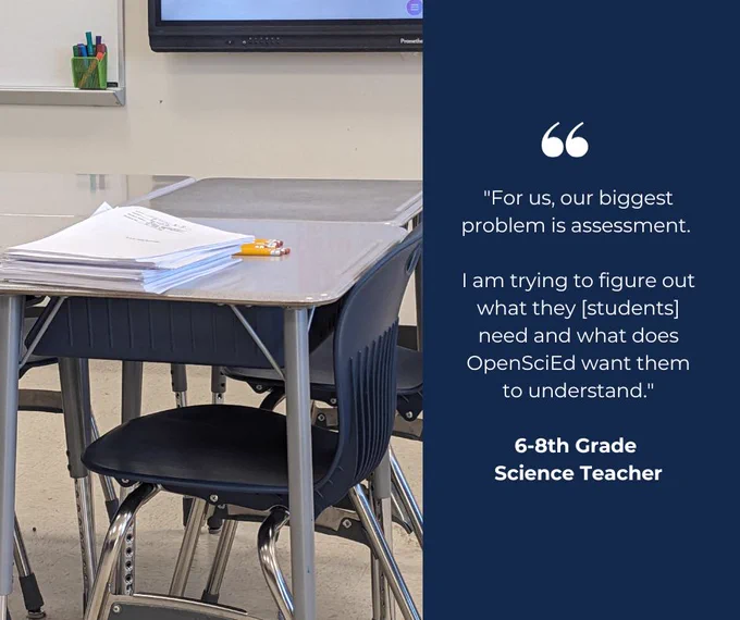 Picture of a desk with packets on it and a quote to the right that reads, "For us, the biggest problem is assessment. I am trying to figure out what they [the students] need and what does OpenSciEd want them to understand.
 -6-8th grade science teacher