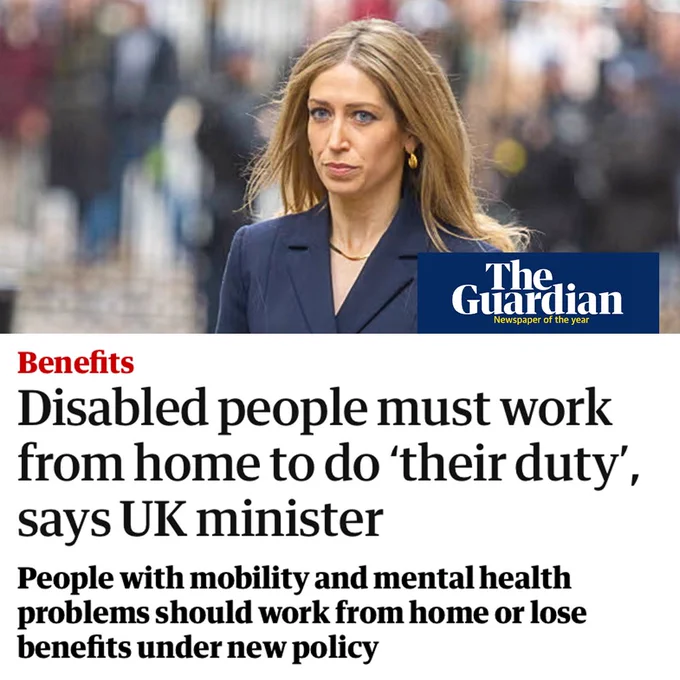 Headline from the Guardian:
Disabled people must work from home to do 'their duty', says UK minister. People with mobility and mental health problems should work from home or lose benefits under new policy.