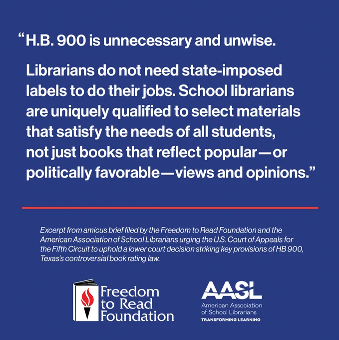 Text image that reads: HB 900 is unnecessary and unwise. School librarians are uniquely qualified to select materials that satisfy the needs of all students, not just books that reflect popular―or politically favorable―views and opinions. 

Excerpt from amicus brief filed by the Freedom to Read Foundation and American Association of School Librarians urging the US Court of Appeals for the Fifth Circuit to uphold a lower court decision stirking key provisions of HB 900, Texas's controverisal book rating law.

Includes FTRF logo and AASL logo.