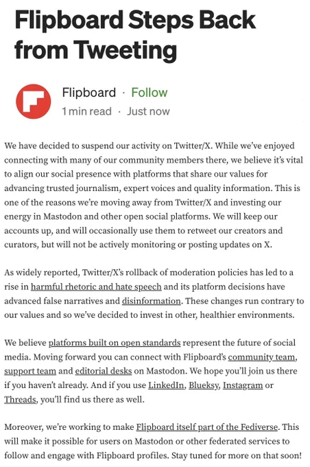 Screenshot of a post: "Flipboard Steps Back from Tweeting." We have decided to suspend our activity on Twitter/X. While we’ve enjoyed connecting with many of our community members there, we believe it’s vital to align our social presence with platforms that share our values for advancing trusted journalism, expert voices and quality information. This is one of the reasons we’re moving away from Twitter/X and investing our energy in Mastodon and other open social platforms. We will keep our accounts up, and will occasionally use them to retweet our creators and curators, but will not be actively monitoring or posting updates on X.

As widely reported, Twitter/X’s rollback of moderation policies has led to a rise in harmful rhetoric and hate speech and its platform decisions have advanced false narratives and disinformation. These changes run contrary to our values and so we’ve decided to invest in other, healthier environments.

We believe platforms built on open standards..."