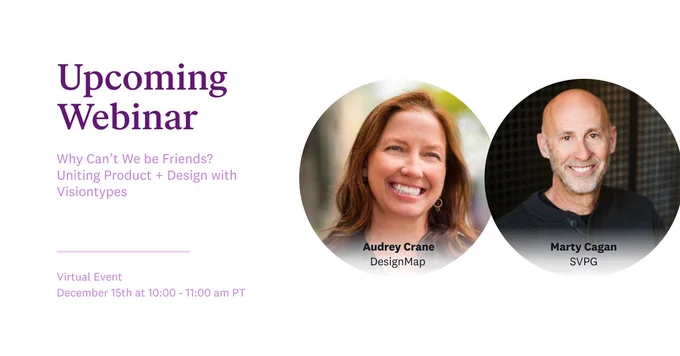 Upcoming Webinar 

Why Can’t We be Friends?  Uniting Product   Design with Visiontypes
Virtual Event
December 15th at 10:00 - 11:00 am PT

[Image features headshots of Audrey Crane, DesignMap, and Marty Cagan, SVPG.]
