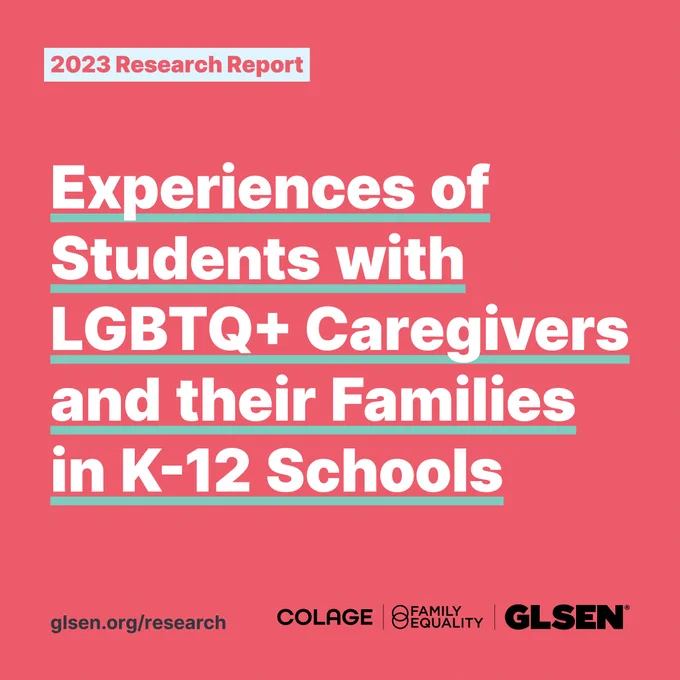 Bold white text on a red-orange background reads“NEW! Experiences of Students with LGBTQ  Caregivers and their Families in K-12 Schools”. On the bottom right corner there is the Colage, Family Equality, and GLSEN logo.