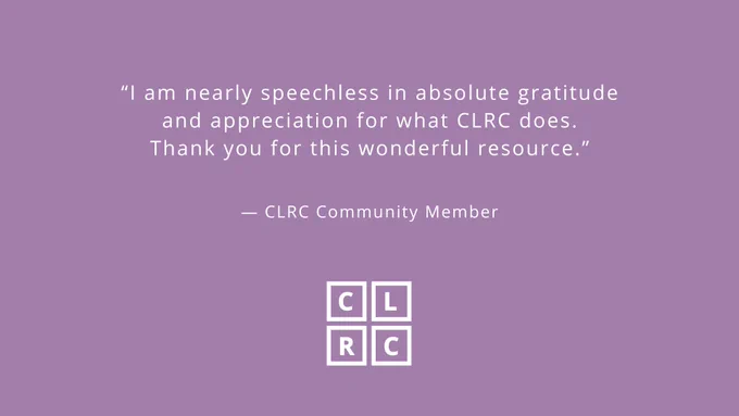 “I am nearly speechless in absolute gratitude and appreciation for what CLRC does. Thank you for this wonderful resource.” - CLRC Community Member (White font on light purple background)