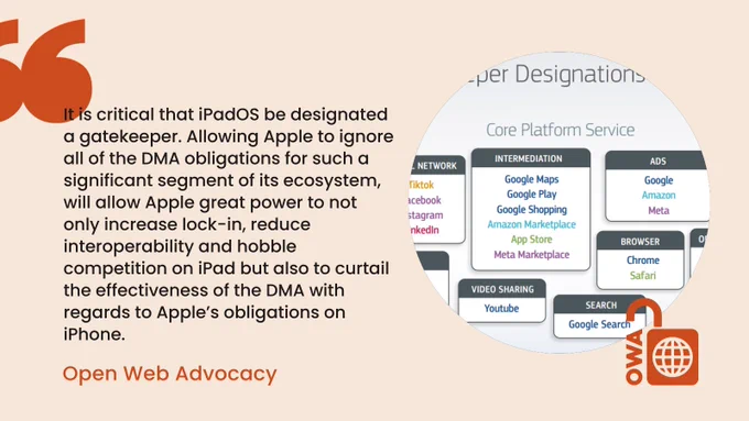 It is critical that iPadOS be designated a gatekeeper. Allowing Apple to ignore all of the DMA obligations for such a significant segment of its ecosystem, will allow Apple great power to not only increase lock-in, reduce interoperability and hobble competition on iPad but also to curtail the effectiveness of the DMA with regards to Apple’s obligations on iPhone. - Open Web Advocacy 