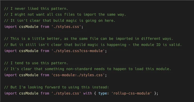 // I never liked this pattern.
// I might not want all css files to import the same way.
// It isn't clear that build magic is going on here.
import cssModule from './styles.css';

// This is a little better, as the same file can be imported in different ways.
// But it still isn't clear that build magic is happening - the module ID is valid.
import cssModule from './styles.css?css-module';

// I tend to use this pattern.
// It's clear that something non-standard needs to happen to load this module.
import cssModule from 'css-module:./styles.css';

// But I'm looking forward to using this instead:
import cssModule from './styles.css' with { type: 'rollup-css-module' };
