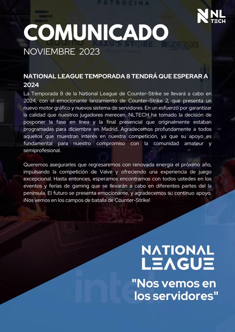 La Temporada 8 de la National League de Counter-Strike se llevará a cabo en 2024, con el emocionante lanzamiento de Counter-Strike 2, que presenta un nuevo motor gráfico y nuevos sistema de servidores. En un esfuerzo por garantizar la calidad que nuestros jugadores merecen, NLTECH ha tomado la decisión de posponer la fase en línea y la final presencial que originalmente estaban programadas para diciembre en Madrid. Agradecemos profundamente a todos aquellos que muestran interés en nuestra competición, ya que su apoyo es fundamental para nuestro compromiso con la comunidad amateur y semiprofesional. 