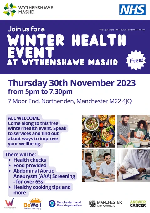 Join us for a FREE Winter Health Event at Wythenshawe Masjid on Thursday 30th November 2023 at 7 Moor End, Northenden, Manchester M22 4JQ

 A poster for the winter health event hosted by the Wythenshawe Masjid. In purple writing on the left hand side "all welcome, come along to this free winter health event. Speak to services and find out about ways to improve your wellbeing. There will be: health checks, food provided, abdominal aortic aneurysm (AAA) screening for over 65s, healthy cooking tips, and more." On the right hand side there are picture of healthy food, people cooking, and people having a health check.