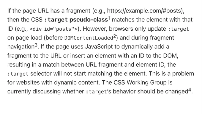 If the page URL has a fragment (e.g., ht​tps://example.com/#posts), then the CSS :target pseudo-class matches the element with that ID (e.g., <div id="posts">). However, browsers only update :target on page load (before DOMContentLoaded) and during fragment navigation. If the page uses JavaScript to dynamically add a fragment to the URL or insert an element with an ID to the DOM, resulting in a match between URL fragment and element ID, the :target selector will not start matching the element. This is a problem for websites with dynamic content. The CSS Working Group is currently discussing whether :target’s behavior should be changed.