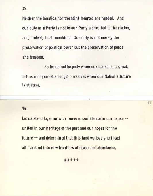 Neither the fanatics nor the faint-hearted are needed. And our duty as a Party is not to our Party alone, but to the nation, and, indeed, to all mankind. Our duty is not merely the preservation of political power but the preservation of peace and freedom. So let us not be petty when our cause is so great. Let us not quarrel amongst ourselves when our Nation's future is at stake. Let us stand together with renewed confidence in our cause -- united in our heritage of the past and our hopes for the future -- and determined that this land we love shall lead all- mankind into new frontiers of peace and abundance.