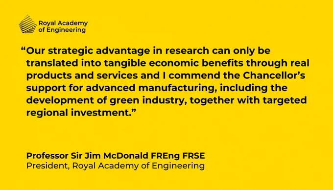 "Our strategic advantage in research can only be translated into tangible economic benefits through real products and services and I commend the Chancellor’s support for advanced manufacturing, including the development of green industry, together with targeted regional investment.”

Professor Sir Jim McDonald FREng FRSE
President, Royal Academy of Engineering