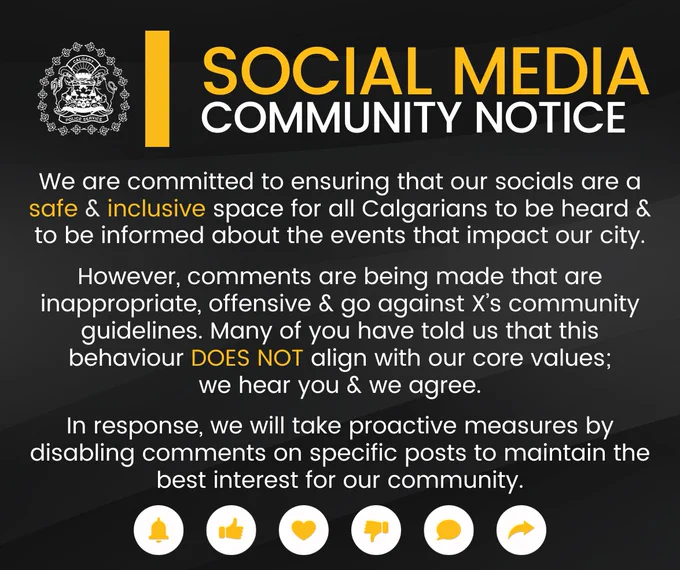 Social media community notice. 

We are committed to ensuring that our socials are a safe & inclusive space for all Calgarians to be heard & to be informed about the events that impact our city.

However, comments are being made that are inappropriate, offensive & go against X’s community guidelines. Many of you have told us that this behaviour DOES NOT align with our core values;
we hear you & we agree.

In response, we will take proactive measures by disabling comments on specific posts to maintain the best interest for our community.