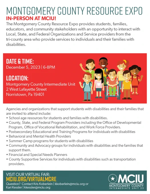 Montgomery County Resource Expo
In Person at MCIU!
The Montgomery County Resource Expo provides students, families, educators, and community stakeholders with an opportunity to interact with Local, State, and Federal Organizations and Service Providers from the tri-county area who provide services to individuals and their families with disabilities. 

Data and time: December 5, 2023 6-8PM
Locations: Montgomery County Intermediate Unit, 2 West Lafayette Street, Norristown, PA 
