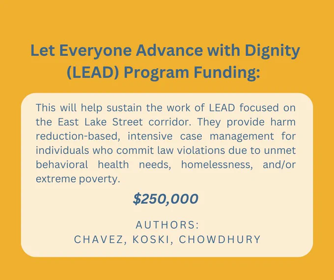 Let Everyone Advance with Dignity (LEAD) Program Funding: This will help sustain the work of LEAD focused on the East Lake Street corridor. They provide harm reduction-based, intensive case management for individuals who commit law violations due to unmet behavioral health needs, homelessness, and/or extreme poverty. Chavez, Koski, Chowdhury. $250,000.