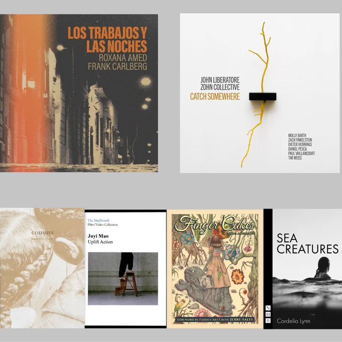Works in music, visual art, film, comics, and drama: Frank Carlberg (3x 15-23) and Roxanna Amed’s album LOS TRABAJOS Y LAS NOCHES and John Liberatore’s album (17, 20), CATCH SOMEWHERE, Kristen Joy Emack’s (21) photobook COUSINS, a DVD of Juyi Mao’s (23) performance work “Uplift Action,” FINGER CAKES: A COMICS ANTHOLOGY, VOL. 1, with works by Peter Rostovsky (16) and Abbey Luck (16), and Cordelia Lynn’s (18, 22) play SEA CREATURES.