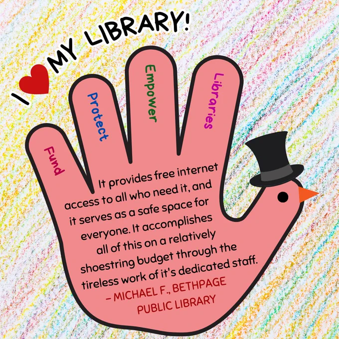 A red hand turkey wearing a top hat. In the fingers are the words "fund, protect, empower, libraries." Above is the text "I love my library!" In the hand is the text: "It provides free internet access to all who need it, and it serves as a safe space for everyone. It accomplishes all of this on a relatively shoestring budget through the tireless work of it's dedicated staff. - Michael F., Bethpage Public Library."