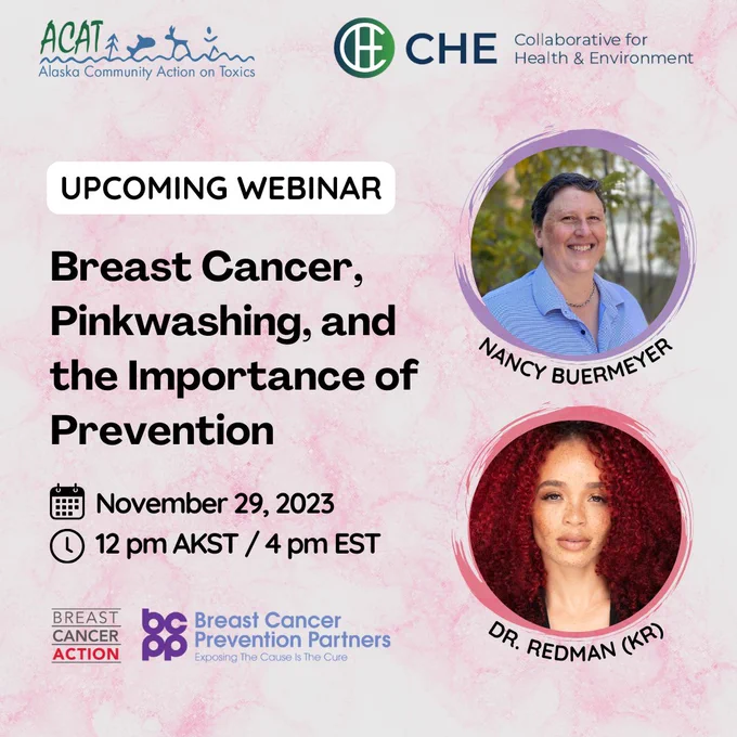 Graphic for upcoming webinar titled “Breast Cancer, Pinkwashing, and the Importance of Prevention" to be held November 29, 2023, at 12 pm AKST / 4 pm EST. Photos of featured speakers Dr. Krystal Redman, Executive Director of Breast Cancer Action, and Nancy Buermeyer, director of program and policy at Breast Cancer Prevention Partners. CHE and ACAT logos at the top and Breast Cancer Action and Breast Cancer Prevention Partners logos at the bottom.