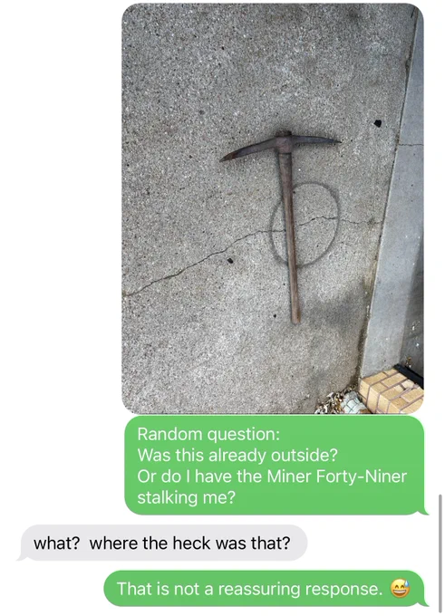 Text message chain including a rusty old pickax featured outside.
Text reads, “Random question:
Was this already outside?
Or do I have the Miner Forty-Niner stalking me?”

Response from roommate, “what?  where the heck was that?”

“That is not a reassuring response. 😅”