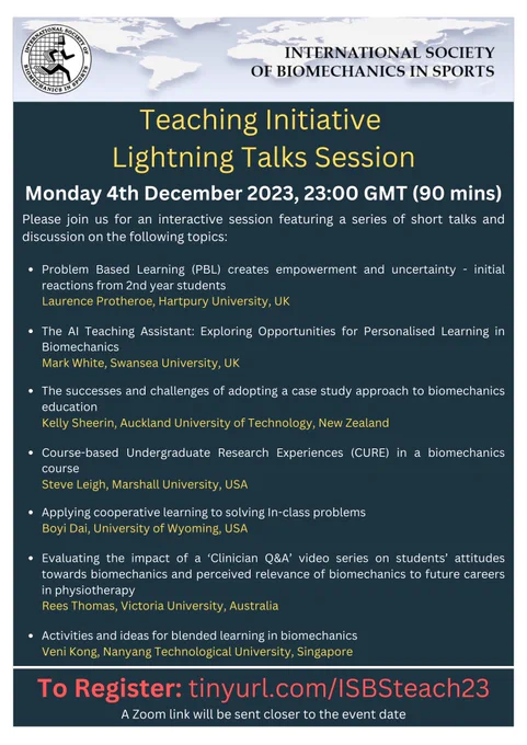 tinyurl.com/ISBSteach23

1.	Laurence Protheroe - 'PBL creates empowerment and uncertainty - initial reactions from 2nd year students'
2.	Mark White - ‘The AI Teaching Assistant: Exploring Opportunities for Personalised Learning in Biomechanics’
3.	Kelly Sheerin – ‘The successes and challenges of adopting a case study approach to biomechanics education’
4.	Steve Leigh – ‘Course-based Undergraduate Research Experiences (CURE) in a biomechanics course’
5.	Boyi Dai – ‘Applying cooperative learning to solving In-class problems’
6.	Rees Thomas - 'Evaluating the impact of a ‘Clinician Q&A’ video series on students’ attitudes towards biomechanics and perceived relevance of biomechanics to future careers in physiotherapy.'
7.	Veni Kong – ‘Activities and ideas for blended learning in biomechanics'
