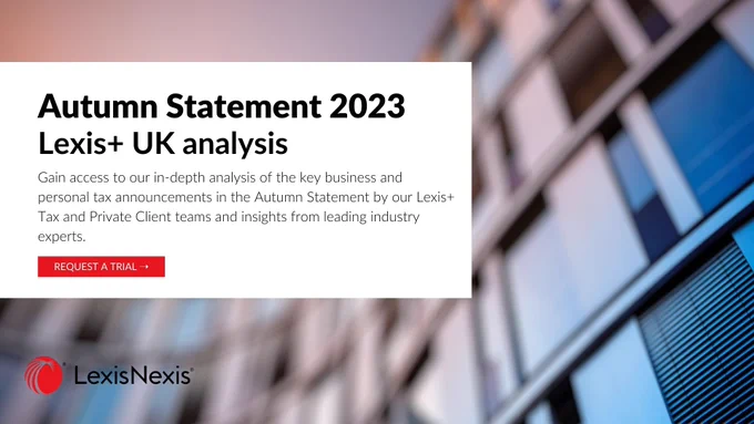 Autumn Statement 2023. Lexis  UK analysis. 
Gain access to our in-depth analysis of the key business and personal tax announcements in the Autumn Statement by our Lexis  Tax and Private Client teams and insights from leading industry experts. 
Request a trial. 
