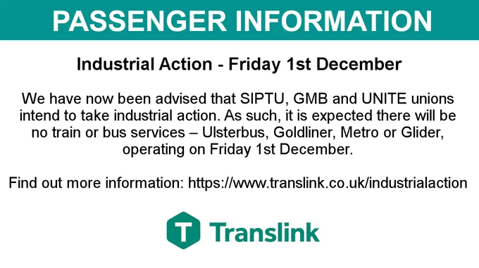 Passenger information image with text on image saying:

Industrial Action - Friday 1st December. We have now been advised that SIPTU, GMB and UNITE unions intend to take industrial action. As such, it is expected there will be no train or bus services – Ulsterbus, Goldliner, Metro or Glider, operating on Friday 1st December.

Find out more information: https://www.translink.co.uk/industrialaction