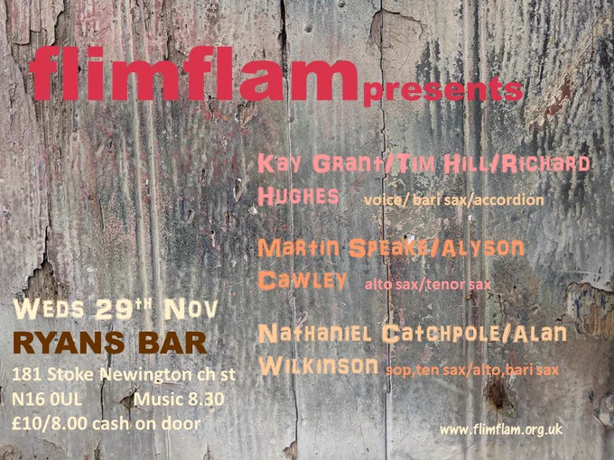 flim flam presents:
Kay Grant / Tim Hill / Richard Hughes - voice / bari sax / accordion

Martin Speake / Alyson Cawley - alto sax / tenor sax

Nathaniel Catchpole / Alan Wilkinson - sop, ten sax / alto, bari sax

Weds 29th November
Ryans Bar
181 Stoke Newington Church Street, London
N16 OUL

Music 8.30

£10 / £8 cash on door