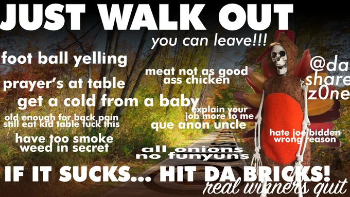 A SKELITON WHOSE JUST TRYEN TO CHILL OUT AND HAVE A GOOD TIME EATEN EVEN THOGH DA HOLIDAY IS BASED ON COLONALISM AND ITS BEEN CORUPTED FURTHER WITH SHOPPING AND ENTERTANMENT ,JUST REMEBER YOU CAN EAT THE DRESSING (ONLEY GOOD PART) AND THEN GET DA HELL OUT OF THEIR , AND DA TEXT SAYS "JUST WALK OUT YOU CAN LEAVE (LOL REMEBER THIS ONE???) FOOTBALL YELLING MEAT NOT AS GOOD AS CHICKEN GET A COLD FROM A BABEY OLD ENOGH FOR BACK PAIN STILL EAT KID TABLE FUCK THIS HAVE TOO SMOKE WEED IN SECRET EXPLAIN YOUR JOB MORE TO ME QUEANON UNGLE HATE JOE BUDDEN WRONG REASON ALL ONIONS NO FUNYUNS "IF IT SUCKS HIT DA BRICKS" - DASHARE.ZONE ADMIN