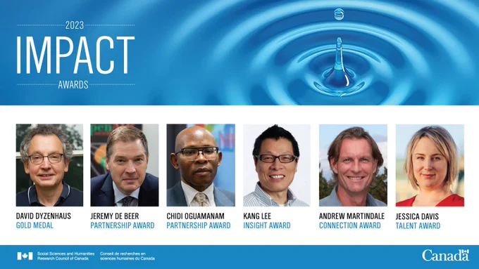 2023 Impact Award Winners:
•	Jessica Davis, Carleton University – Talent  Award
•	Jeremy de Beer and Chidi Oguamanam, University of Ottawa – Partnership Award
•	David Dyzenhaus, University of Toronto – Gold Medal
•	Kang Lee, University of Toronto – Insight Award
•	Andrew Martindale, The University of British Columbia – Connection Award