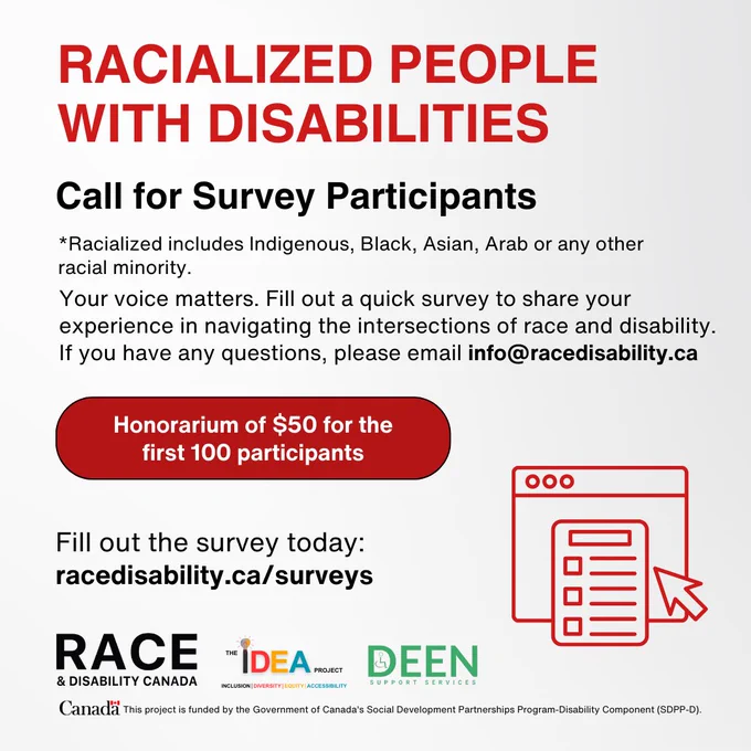 Text reads: "Call for survey participants; racialized people with disabilities. *Racialized includes Indigenous, Black, Asian, Arab or any other racial minority. Your voice matters. Fill out a quick survey to share your experience in navigating the intersections of race and disability. If you have any questions, please email info@racedisability.ca. Honorarium of $50 for the first 100 participants. Fill it out here: racedisability.ca/surveys"