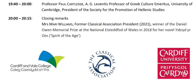 19:40 – 20:00: Professor Paul Cartledge, A. G. Leventis Professor of Greek Culture Emeritus, University of Cambridge, President of the Society for the Promotion of Hellenic Studies

20:00 – 20:15: Closing remarks
Mrs Mari Williams, Former Classical Association President (2021), winner of the Daniel Owen Memorial Prize at the National Eisteddfod of Wales in 2018 for her novel 'Ysbryd yr Oes' (‘Spirit of the Age’)

Logo for Cardiff and Vale College on bottom left
The Classical Association logo is in the bottom centre
Cardiff University Logo on the bottom right
