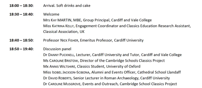 18:00 – 18:30: Arrival. Soft drinks and cake

18:30 – 18:40: Welcome
Mrs Kay Martin, MBE, Group Principal, Cardiff and Vale College
Miss Katerina Kelly, Engagement Coordinator and Classics Education Research Assistant, Classical Association, UK

18:40 – 18:50: Professor Nick Fisher, Emeritus Professor, Cardiff University

18:50 – 19:40: Discussion panel
Dr Danny Pucknell, Lecturer, Cardiff University and Tutor, Cardiff and Vale College
Ms Caroline Bristow, Director of the Cambridge Schools Classics Project
Mx Annis Wiltshire, Classics Student, University of Oxford
Miss Isobel Jackson-Scibona, Alumni and Events Officer, Cathedral School Llandaff
Dr David Roberts, Senior Lecturer in Roman Archaeology, Cardiff University
Dr Caroline Musgrove, Events and Outreach, Cambridge School Classics Project