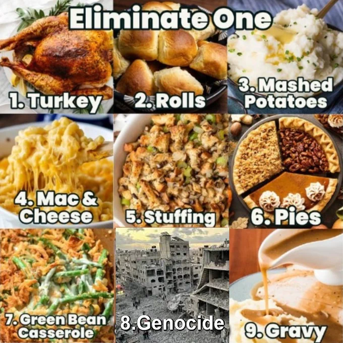 eliminate one
1. turkey
2. rolls
3. mashed potatoes
4. mac & cheese
5. stuffing
6. pies
7. green bean casserole
8. genocide
9. gravy