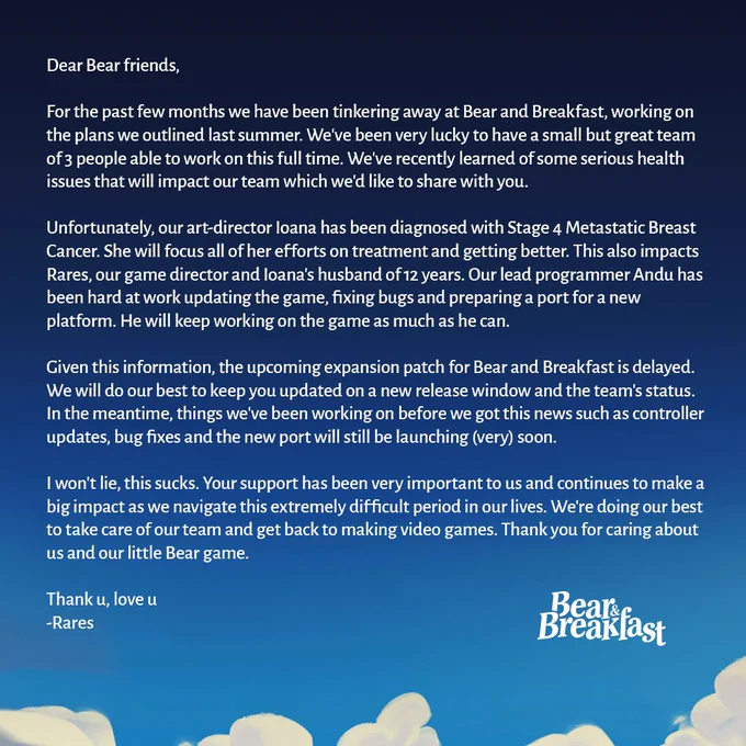 Dear Bear friends,

For the past few months we have been tinkering away at Bear and Breakfast, working on the plans we outlined last summer. We've been very lucky to have a small but great team of 3 people able to work on this full time. We've recently learned of some serious health issues that will impact our team which we'd like to share with you.

Unfortunately, our art-director Ioana has been diagnosed with Stage 4 Metastatic Breast Cancer. She will focus all of her efforts on treatment and getting better. This also impacts Rares, our game director and Ioana's husband of 12 years. Our lead programmer Andu has been hard at work updating the game, fixing bugs and preparing a port for a new platform. He will keep working on the game as much as he can.