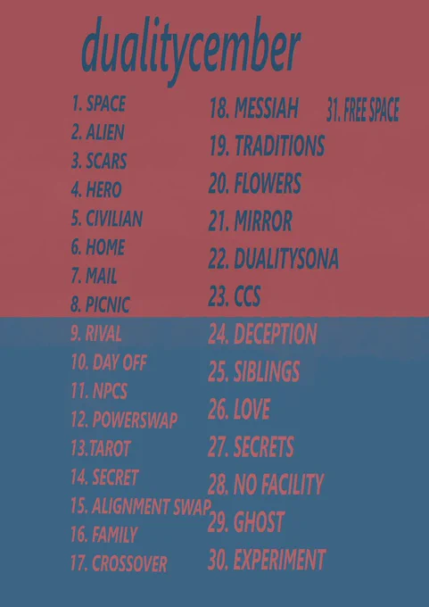 DUALITYCEMBER

1. SPACE
2. ALIEN
3. SCARS
4.  HERO
5.  CIVILIAN
6. HOME
7. MAIL
8. PICNIC
9. RIVAL
10. DAY OFF
11. NPCS
12. POWERSWAP 
13.TAROT
14. SECRET
15. ALIGNMENT SWAP
16. FAMILY
17. CROSSOVER
18.  MESSIAH
19. TRADITIONS
20. FLOWERS
21. MIRROR
22. DUALITYSONA
23. CCS
24. DECEPTION
25. SIBLINGS
26. LOVE
27. SECRETS
28. NO FACILITY
29. GHOST
30. EXPERIMENT
31. FREE DAY