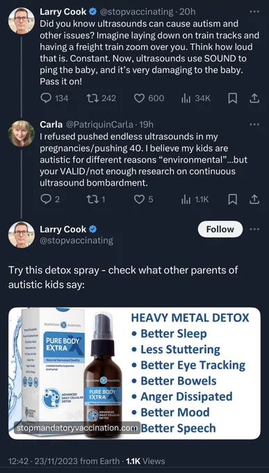 Tweet from Larry Cook @stopvaccinating • 20h
Did you know ultrasounds can cause autism and other issues? Imagine laying down on train tracks and having a freight train zoom over you. Think how loud that is. Constant. Now, ultrasounds use SOUND to ping the baby, and it's very damaging to the baby.
Pass it on!

Reply from Carla @PatriquinCarla • 19h
I refused pushed endless ultrasounds in my pregnancies/pushing 40. I believe my kids are autistic for different reasons "environmental"...but your VALID /not enough research on continuous ultrasound bombardment.

Reply from Larry Cook @stopvaccinating

Try this detox spray - check what other parents of autistic kids say:

HEAVY METAL DETOX
Better Sleep
Less Stuttering
Better Eye Tracking
Better Bowels
Anger Dissipated
Better Mood
Better Speech
12:42 • 23/11/2023 from Earth • 1.1K Views